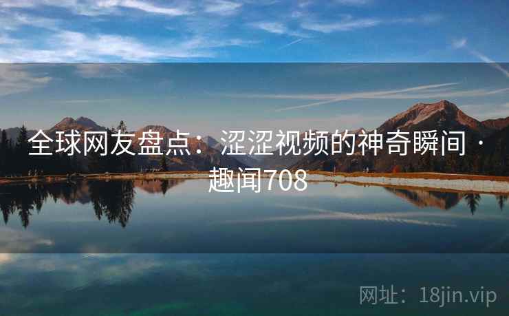 全球网友盘点：涩涩视频的神奇瞬间 · 趣闻708