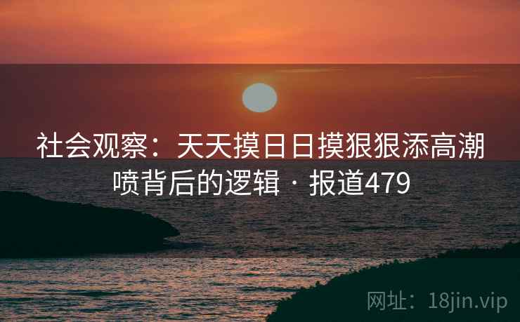 社会观察：天天摸日日摸狠狠添高潮喷背后的逻辑 · 报道479