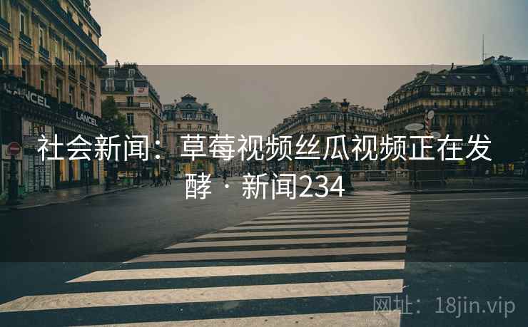 社会新闻：草莓视频丝瓜视频正在发酵 · 新闻234