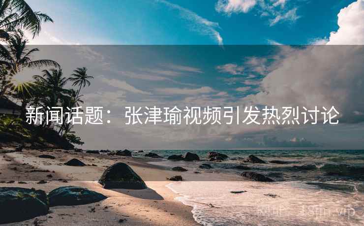 新闻话题：张津瑜视频引发热烈讨论