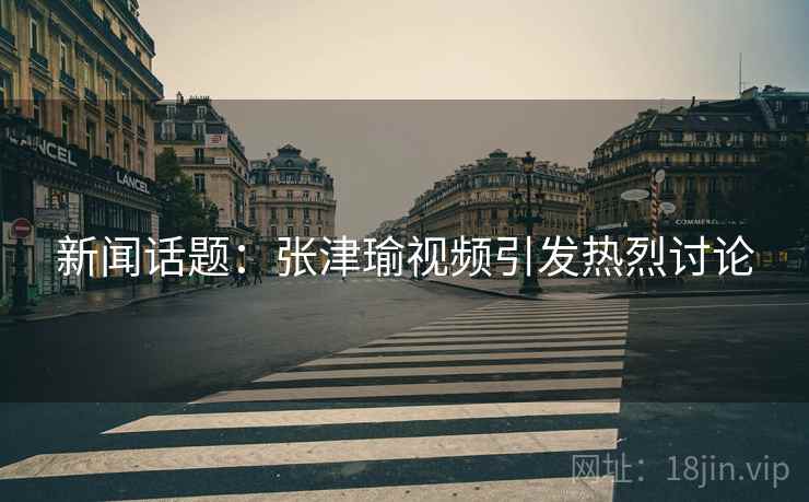 新闻话题：张津瑜视频引发热烈讨论