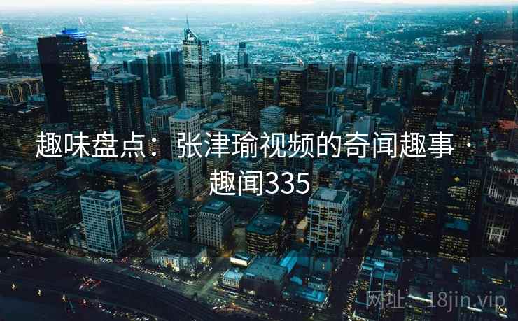 趣味盘点:张津瑜视频的奇闻趣事 · 趣闻335