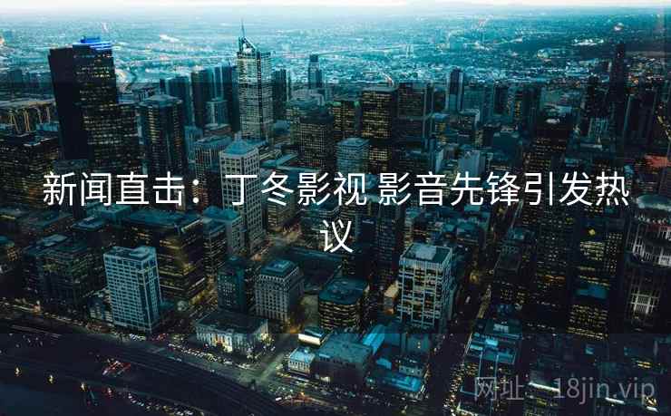 新闻直击：丁冬影视 影音先锋引发热议