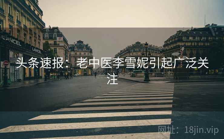 头条速报:老中医李雪妮引起广泛关注