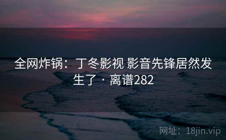 全网炸锅：丁冬影视 影音先锋居然发生了 · 离谱282  第2张