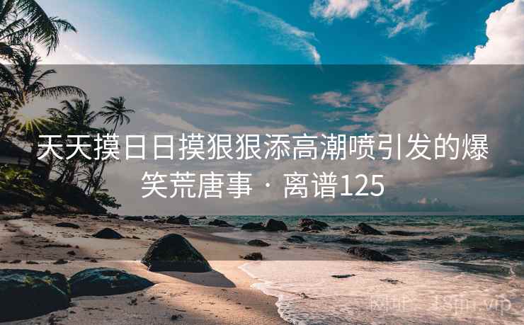天天摸日日摸狠狠添高潮喷引发的爆笑荒唐事 · 离谱125