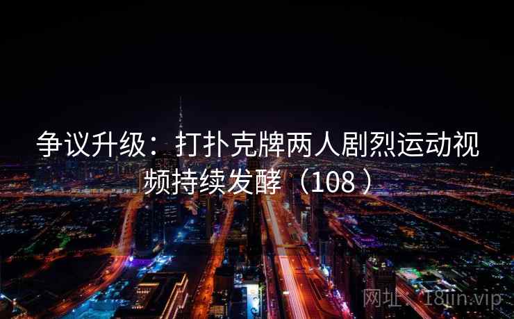 争议升级:打扑克牌两人剧烈运动视频持续发酵(108 )