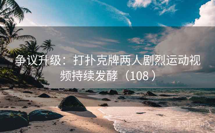 争议升级:打扑克牌两人剧烈运动视频持续发酵(108 )